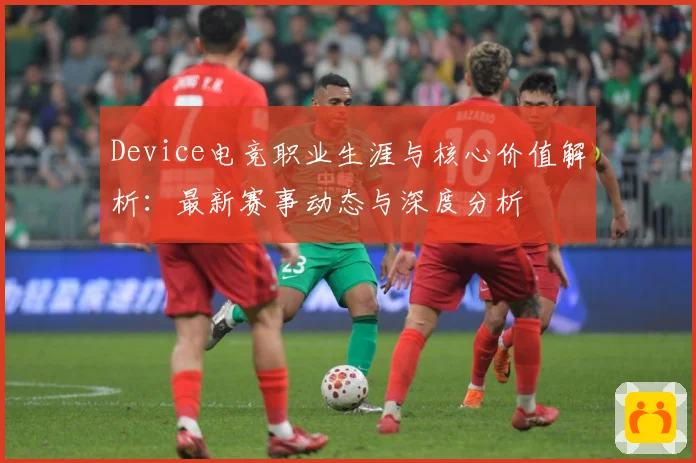 Device电竞职业生涯与核心价值解析：最新赛事动态与深度分析