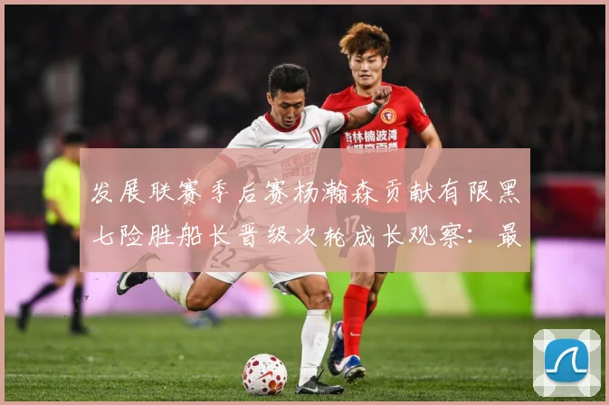发展联赛季后赛杨瀚森贡献有限黑七险胜船长晋级次轮成长观察：最新赛事动态与深度分析