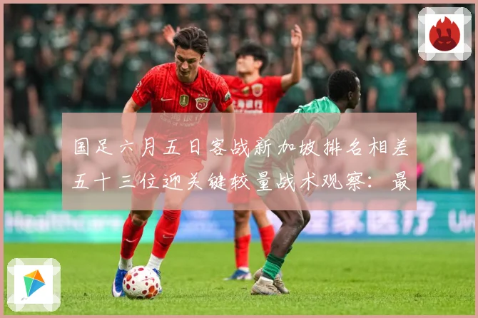 国足六月五日客战新加坡排名相差五十三位迎关键较量战术观察：最新赛事动态与深度分析