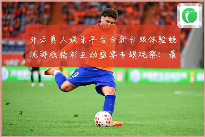 开云真人娱乐平台全新升级体验畅玩游戏精彩互动盛宴专题观察：最新赛事动态与深度分析