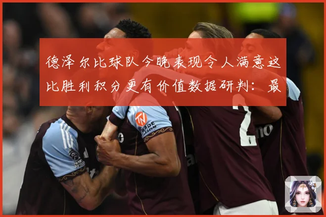 德泽尔比球队今晚表现令人满意这比胜利积分更有价值数据研判：最新赛事动态与深度分析