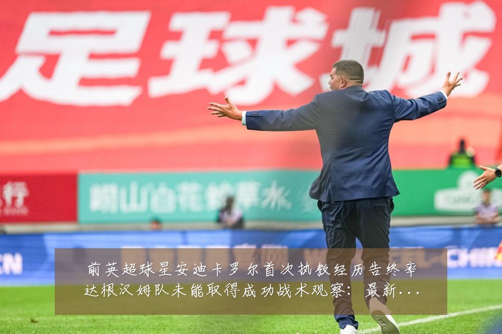 前英超球星安迪卡罗尔首次执教经历告终率达根汉姆队未能取得成功战术观察:最新赛事动态与深度分析