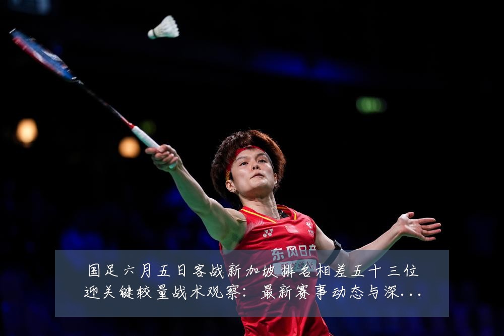 国足六月五日客战新加坡排名相差五十三位迎关键较量战术观察：最新赛事动态与深度分析