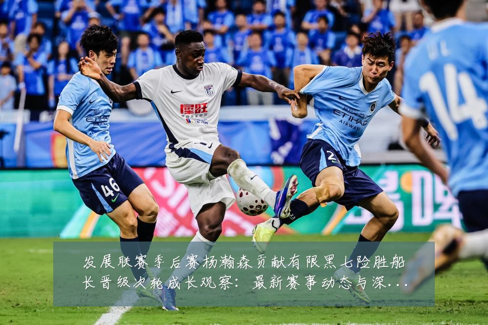 发展联赛季后赛杨瀚森贡献有限黑七险胜船长晋级次轮成长观察：最新赛事动态与深度分析