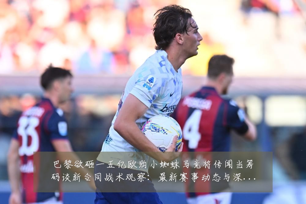 巴黎欲砸一五亿欧购小蜘蛛马竞将传闻当筹码谈新合同战术观察:最新赛事动态与深度分析